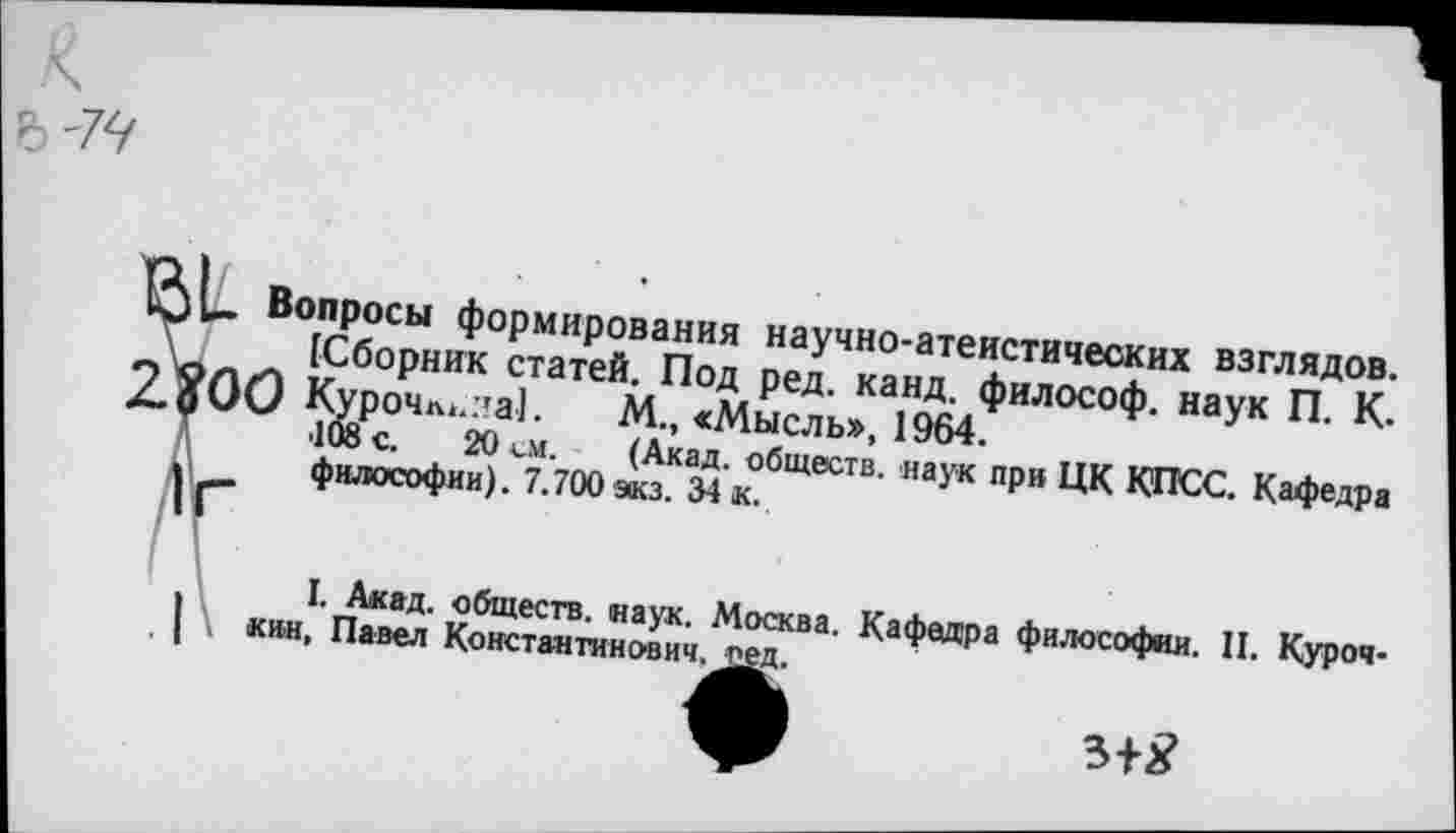 ﻿Вопросы формирования научно-атеистических взглядов.
[Сборник статей. Под ред. канд. философ, наук П. К.
9 Курочл<..’а1. М., «Мысль», 1964.
•108 с. 20 см. (Акад, обществ, наук при ЦК КПСС. Кафедра философии). 7.700 экз. 34 к.
I. Акад, обществ, наук. Москва, кин, Павел Константинович, ред.
Кафедра философии. II. Куроч-
3+2